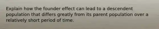 Explain how the founder effect can lead to a descendent population that differs greatly from its parent population over a relatively short period of time.