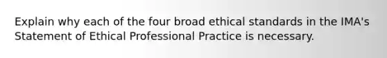 Explain why each of the four broad ethical standards in the​ IMA's Statement of Ethical Professional Practice is necessary.