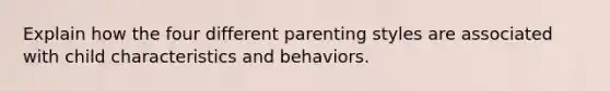 Explain how the four different parenting styles are associated with child characteristics and behaviors.