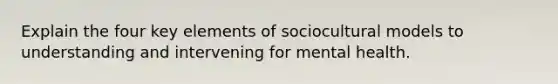 Explain the four key elements of sociocultural models to understanding and intervening for mental health.