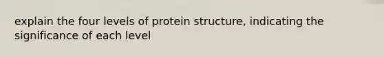 explain the four levels of protein structure, indicating the significance of each level