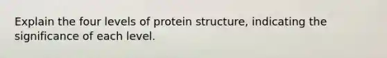 Explain the four levels of protein structure, indicating the significance of each level.