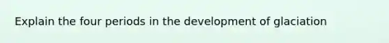 Explain the four periods in the development of glaciation