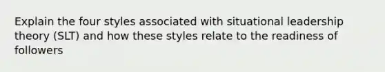 Explain the four styles associated with situational leadership theory (SLT) and how these styles relate to the readiness of followers