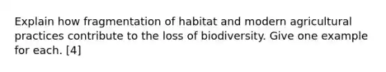 Explain how fragmentation of habitat and modern agricultural practices contribute to the loss of biodiversity. Give one example for each. [4]