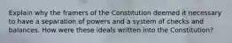 Explain why the framers of the Constitution deemed it necessary to have a separation of powers and a system of checks and balances. How were these ideals written into the Constitution?