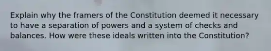 Explain why the framers of the Constitution deemed it necessary to have a separation of powers and a system of checks and balances. How were these ideals written into the Constitution?