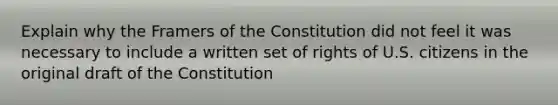 Explain why the Framers of the Constitution did not feel it was necessary to include a written set of rights of U.S. citizens in the original draft of the Constitution