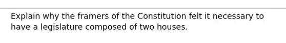 Explain why the framers of the Constitution felt it necessary to have a legislature composed of two houses.