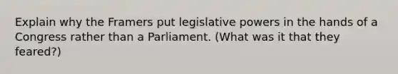 Explain why the Framers put legislative powers in the hands of a Congress rather than a Parliament. (What was it that they feared?)