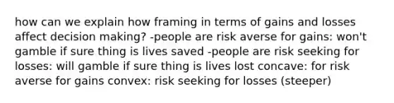 how can we explain how framing in terms of gains and losses affect decision making? -people are risk averse for gains: won't gamble if sure thing is lives saved -people are risk seeking for losses: will gamble if sure thing is lives lost concave: for risk averse for gains convex: risk seeking for losses (steeper)