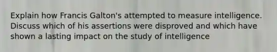 Explain how Francis Galton's attempted to measure intelligence. Discuss which of his assertions were disproved and which have shown a lasting impact on the study of intelligence