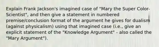 Explain Frank Jackson's imagined case of "Mary the Super Color-Scientist", and then give a statement in numbered premise/conclusion format of the argument he gives for dualism (against physicalism) using that imagined case (i.e., give an explicit statement of the "Knowledge Argument" - also called the "Mary Argument").