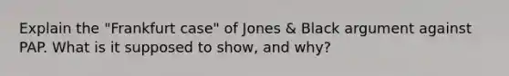 Explain the "Frankfurt case" of Jones & Black argument against PAP. What is it supposed to show, and why?