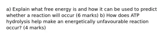 a) Explain what free energy is and how it can be used to predict whether a reaction will occur (6 marks) b) How does ATP hydrolysis help make an energetically unfavourable reaction occur? (4 marks)