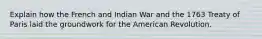 Explain how the French and Indian War and the 1763 Treaty of Paris laid the groundwork for the American Revolution.