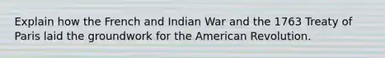 Explain how the French and Indian War and the 1763 Treaty of Paris laid the groundwork for the American Revolution.