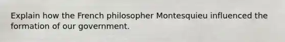 Explain how the French philosopher Montesquieu influenced the formation of our government.