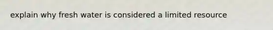 explain why fresh water is considered a limited resource