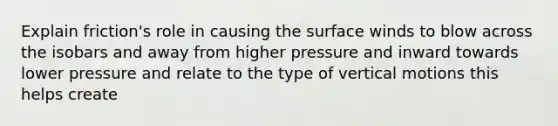 Explain friction's role in causing the surface winds to blow across the isobars and away from higher pressure and inward towards lower pressure and relate to the type of vertical motions this helps create