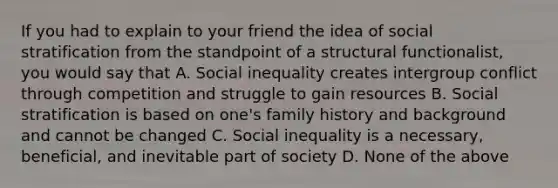 If you had to explain to your friend the idea of social stratification from the standpoint of a structural functionalist, you would say that A. Social inequality creates intergroup conflict through competition and struggle to gain resources B. Social stratification is based on one's family history and background and cannot be changed C. Social inequality is a necessary, beneficial, and inevitable part of society D. None of the above