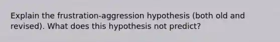 Explain the frustration-aggression hypothesis (both old and revised). What does this hypothesis not predict?