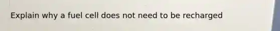 Explain why a fuel cell does not need to be recharged