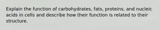 Explain the function of carbohydrates, fats, proteins, and nucleic acids in cells and describe how their function is related to their structure.