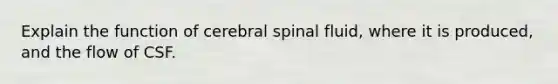 Explain the function of cerebral spinal fluid, where it is produced, and the flow of CSF.