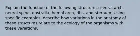 Explain the function of the following structures: neural arch, neural spine, gastralia, hemal arch, ribs, and sternum. Using specific examples, describe how variations in the anatomy of these structures relate to the ecology of the organisms with these variations.