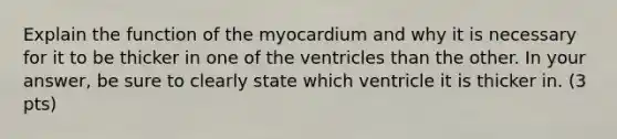 Explain the function of the myocardium and why it is necessary for it to be thicker in one of the ventricles than the other. In your answer, be sure to clearly state which ventricle it is thicker in. (3 pts)