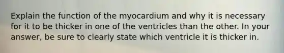 Explain the function of the myocardium and why it is necessary for it to be thicker in one of the ventricles than the other. In your answer, be sure to clearly state which ventricle it is thicker in.