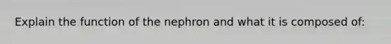 Explain the function of the nephron and what it is composed of: