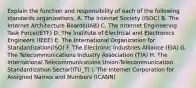 Explain the function and responsibility of each of the following standards organizations. A. The Internet Society (ISOC) B. The Internet Architecture Boards(IAB) C. The Internet Engineering Task Force(IETF) D. The Institute of Electrical and Electronics Engineers (IEEE) E. The International Organization for Standardization(ISO) F. The Electronic Industries Alliance (EIA) G. The Telecommunications Industry Association (TIA) H. The International Telecommunications Union-Telecommunication Standardization Sector(ITU_T) I. The Internet Corporation for Assigned Names and Numbers (ICANN)