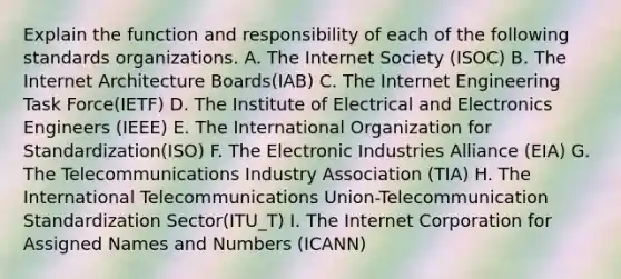 Explain the function and responsibility of each of the following standards organizations. A. The Internet Society (ISOC) B. The Internet Architecture Boards(IAB) C. The Internet Engineering Task Force(IETF) D. The Institute of Electrical and Electronics Engineers (IEEE) E. The International Organization for Standardization(ISO) F. The Electronic Industries Alliance (EIA) G. The Telecommunications Industry Association (TIA) H. The International Telecommunications Union-Telecommunication Standardization Sector(ITU_T) I. The Internet Corporation for Assigned Names and Numbers (ICANN)