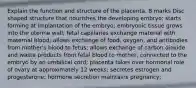 Explain the function and structure of the placenta. 8 marks Disc shaped structure that nourishes the developing embryo; starts forming at implantation of the embryo; embryonic tissue grows into the uterine wall; fetal capillaries exchange material with maternal blood; allows exchange of food, oxygen, and antibodies from mother's blood to fetus; allows exchange of carbon dioxide and waste products from fetal blood to mother; connected to the embryo by an umbilical cord; placenta takes over hormonal role of ovary at approximately 12 weeks; secretes estrogen and progesterone; hormone secretion maintains pregnancy;