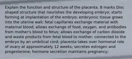 Explain the function and structure of the placenta. 8 marks Disc shaped structure that nourishes the developing embryo; starts forming at implantation of the embryo; embryonic tissue grows into the uterine wall; fetal capillaries exchange material with maternal blood; allows exchange of food, oxygen, and antibodies from mother's blood to fetus; allows exchange of carbon dioxide and waste products from fetal blood to mother; connected to the embryo by an umbilical cord; placenta takes over hormonal role of ovary at approximately 12 weeks; secretes estrogen and progesterone; hormone secretion maintains pregnancy;