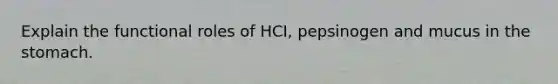 Explain the functional roles of HCI, pepsinogen and mucus in the stomach.