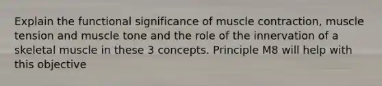 Explain the functional significance of muscle contraction, muscle tension and muscle tone and the role of the innervation of a skeletal muscle in these 3 concepts. Principle M8 will help with this objective