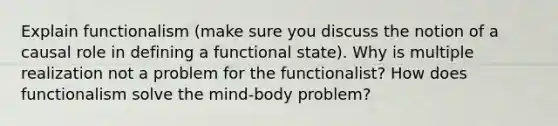 Explain functionalism (make sure you discuss the notion of a causal role in defining a functional state). Why is multiple realization not a problem for the functionalist? How does functionalism solve the mind-body problem?