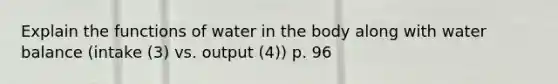 Explain the functions of water in the body along with water balance (intake (3) vs. output (4)) p. 96