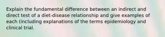 Explain the fundamental difference between an indirect and direct test of a diet-disease relationship and give examples of each (including explanations of the terms epidemiology and clinical trial.