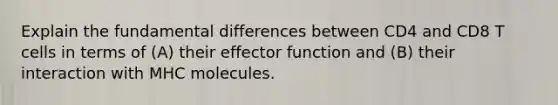 Explain the fundamental differences between CD4 and CD8 T cells in terms of (A) their effector function and (B) their interaction with MHC molecules.