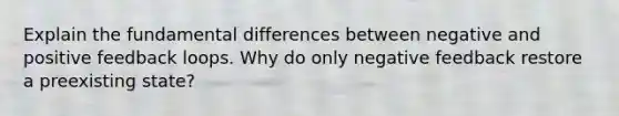 Explain the fundamental differences between negative and positive feedback loops. Why do only negative feedback restore a preexisting state?