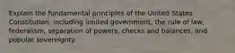 Explain the fundamental principles of the United States Constitution, including limited government, the rule of law, federalism, separation of powers, checks and balances, and popular sovereignty.