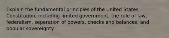 Explain the fundamental principles of the United States Constitution, including limited government, the rule of law, federalism, separation of powers, checks and balances, and popular sovereignty.