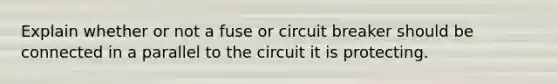 Explain whether or not a fuse or circuit breaker should be connected in a parallel to the circuit it is protecting.