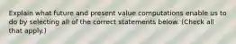 Explain what future and present value computations enable us to do by selecting all of the correct statements below. (Check all that apply.)