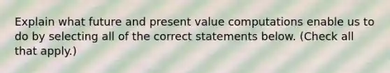 Explain what future and present value computations enable us to do by selecting all of the correct statements below. (Check all that apply.)