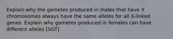 Explain why the gametes produced in males that have X chromosomes always have the same alleles for all X-linked genes. Explain why gametes produced in females can have different alleles [SGT]